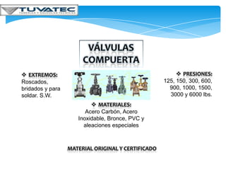  EXTREMOS:                                               PRESIONES:
Roscados,                                           125, 150, 300, 600,
bridados y para                                       900, 1000, 1500,
soldar. S.W.                                          3000 y 6000 lbs.
                           MATERIALES:
                        Acero Carbón, Acero
                     Inoxidable, Bronce, PVC y
                       aleaciones especiales



                  MATERIAL ORIGINAL Y CERTIFICADO
 