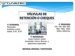  EXTREMOS:                                                  PRESIONES:
Roscados,                                              125, 150, 300, 600,
bridados y para                                          900, 1000, 1500,
soldar. S.W., B.W.                                       3000 y 6000 lbs.


                              MATERIALES:
                           Acero Carbón, Acero
                       Inoxidable, Hierro, Bronce, y
                          aleaciones especiales

                     MATERIAL ORIGINAL Y CERTIFICADO
 