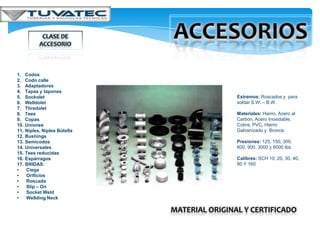 1.    Codos
2.    Codo calle
3.    Adaptadores
4.    Tapas y tapones
5.    Sockolet                                 Extremos: Roscados y para
6.    Welldolet                                soldar S.W. – B.W.
7.    Thredolet
8.    Tees                                     Materiales: Hierro, Acero al
9.    Copas                                    Carbón, Acero Inoxidable,
10.   Uniones                                  Cobre, PVC, Hierro
11.   Niples, Niples Botella                   Galvanizado y Bronce
12.   Bushings
13.   Semicodos                                Presiones: 125, 150, 300,
14.   Universales                              600, 900, 3000 y 6000 lbs.
15.   Tees reducidas
16.   Espárragos                               Calibres: SCH 10, 20, 30, 40,
17.   BRIDAS:                                  80 Y 160
•     Ciega
•     Orificios
•     Roscada
•     Slip – On
•     Socket Weld
•     Wellding Neck

                               MATERIAL ORIGINAL Y CERTIFICADO
 