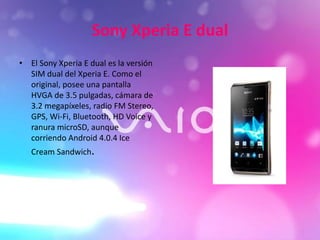 Sony Xperia E dual
• El Sony Xperia E dual es la versión
SIM dual del Xperia E. Como el
original, posee una pantalla
HVGA de 3.5 pulgadas, cámara de
3.2 megapíxeles, radio FM Stereo,
GPS, Wi-Fi, Bluetooth, HD Voice y
ranura microSD, aunque
corriendo Android 4.0.4 Ice
Cream Sandwich.
 