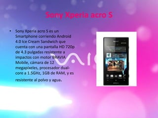 Sony Xperia acro S
• Sony Xperia acro S es un
Smartphone corriendo Android
4.0 Ice Cream Sandwich que
cuenta con una pantalla HD 720p
de 4.3 pulgadas resistente a
impactos con motor BRAVIA
Mobile, cámara de 12
megapíxeles, procesador dual-
core a 1.5GHz, 1GB de RAM, y es
resistente al polvo y agua.
 