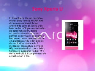Sony Xperia U
• El Sony Xperia U es el miembro
menor de la familia XPERIA NXT
de los nuevos Smartphone
Android de Sony. El Xperia U se
basa en las múltiples capacidades
de personalización, desde
accesorios de colores hasta
perfiles de software. En cuanto a
hardware, posee una pantalla de
3.5 pulgadas a 480 x 854 pixeles
de resolución, cámara de 5
megapíxel con captura de video
HD, procesador dual core a 1GHz,
Sonido 3D surround, Radio FM y
corre Android 2.3 con promesa de
actualización a ICS.
 