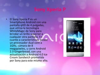 Sony Xperia P
• El Sony Xperia P es un
Smartphone Android con una
pantalla qHD de 4 pulgadas,
que utiliza la tecnología
WhiteMagic de Sony para
brindar un brillo superior a
cualquier otra pantalla. En
cuanto a características, posee
un procesador dual core a
1GHz, cámara de 8
megapíxeles, y corre Android
2.3 Gingerbread, con una
actualización a Android 4.0 Ice
Cream Sandwich prometida
por Sony para este mismo año.
 
