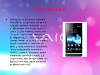 Sony Xperia S
• El Sony Xperia S es un smartphone
Android con una pantalla HD de 4.3
pulgadas, con una resolución de 720
x 1280 pixeles y un procesador dual-
core a 1.5GHz. Además, cuenta con
una cámara con sensor Exmor-R de
12 megapixels, así como también una
cámara frontal. En cuanto a memoria,
estará disponible en versiones de
16GB y 32GB, aunque no dispone de
ranura de expansión de memoria
microSD. Además, el Xperia S saldrá
al mercado corriendo Android 2.3
Gingerbread, pero Sony promete una
actualización a Ice Cream Sandwich
en el futuro cercano.
 