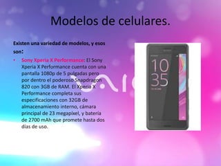 Modelos de celulares.
Existen una variedad de modelos, y esos
son:
• Sony Xperia X Performance: El Sony
Xperia X Performance cuenta con una
pantalla 1080p de 5 pulgadas pero
por dentro el poderoso Snapdragon
820 con 3GB de RAM. El Xperia X
Performance completa sus
especificaciones con 32GB de
almacenamiento interno, cámara
principal de 23 megapíxel, y batería
de 2700 mAh que promete hasta dos
días de uso.
 