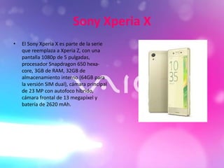 Sony Xperia X
• El Sony Xperia X es parte de la serie
que reemplaza a Xperia Z, con una
pantalla 1080p de 5 pulgadas,
procesador Snapdragon 650 hexa-
core, 3GB de RAM, 32GB de
almacenamiento interno (64GB para
la versión SIM dual), cámara principal
de 23 MP con autofoco híbrido,
cámara frontal de 13 megapíxel y
batería de 2620 mAh.
 