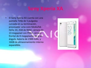 Sony Xperia XA
• El Sony Xperia XA cuenta con una
pantalla 720p de 5 pulgadas
curvada en su terminación,
procesador octa-core MediaTek
Helio 10, 2GB de RAM, cámara de
13 megapíxel con PDAF, cámara
frontal de 8 megapíxeles de gran
ángulo, batería de 2300 mAh, y
16GB de almacenamiento interno
expandible.
 
