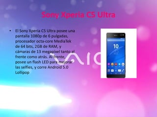 Sony Xperia C5 Ultra
• El Sony Xperia C5 Ultra posee una
pantalla 1080p de 6 pulgadas,
procesador octa-core MediaTek
de 64 bits, 2GB de RAM, y
cámaras de 13 megapíxel tanto al
frente como atrás. Al frente,
posee un flash LED para mejorar
las selfies, y corre Android 5.0
Lollipop
 
