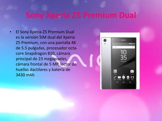 Sony Xperia Z5 Premium Dual
• El Sony Xperia Z5 Premium Dual
es la versión SIM dual del Xperia
Z5 Premium, con una pantalla 4K
de 5.5 pulgadas, procesador octa-
core Snapdragon 810, cámara
principal de 23 megapíxeles,
cámara frontal de 5 MP, lector de
huellas dactilares y batería de
3430 mAh
 