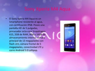 Sony Xperia M4 Aqua
• El Sony Xperia M4 Aqua es un
Smartphone resistente al agua,
con certificación IP68. Posee una
pantalla HD de 5 pulgadas,
procesador octa-core Snapdragon
615, 2GB de RAM, 8GB o 16GB de
almacenamiento interno, cámara
principal de 13 megapíxeles con
flash LED, cámara frontal de 5
megapíxeles, conectividad LTE y
corre Android 5.0 Lollipop.
 