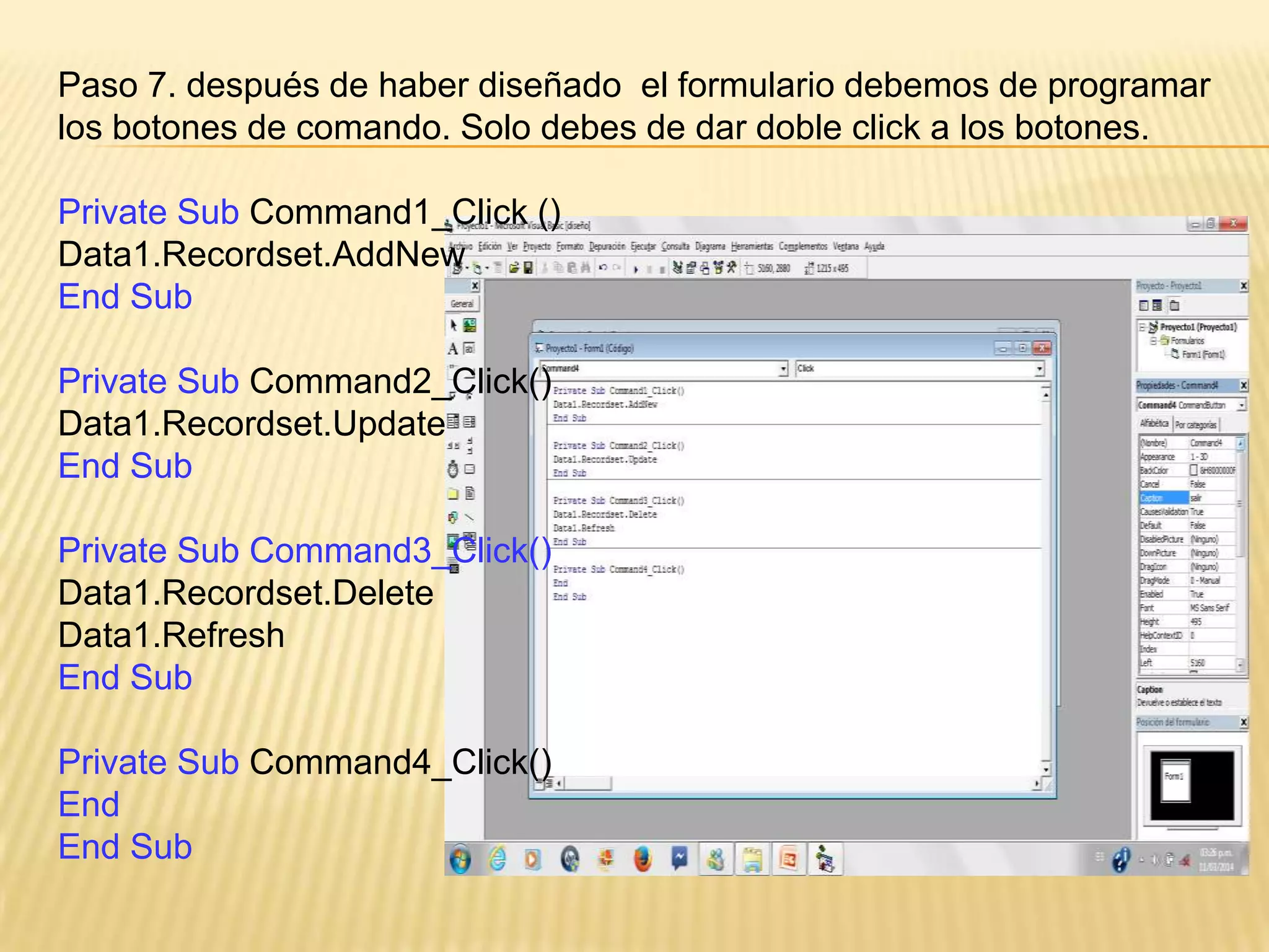 Paso 7. después de haber diseñado el formulario debemos de programar
los botones de comando. Solo debes de dar doble click a los botones.
Private Sub Command1_Click ()
Data1.Recordset.AddNew
End Sub
Private Sub Command2_Click()
Data1.Recordset.Update
End Sub
Private Sub Command3_Click()
Data1.Recordset.Delete
Data1.Refresh
End Sub
Private Sub Command4_Click()
End
End Sub
 