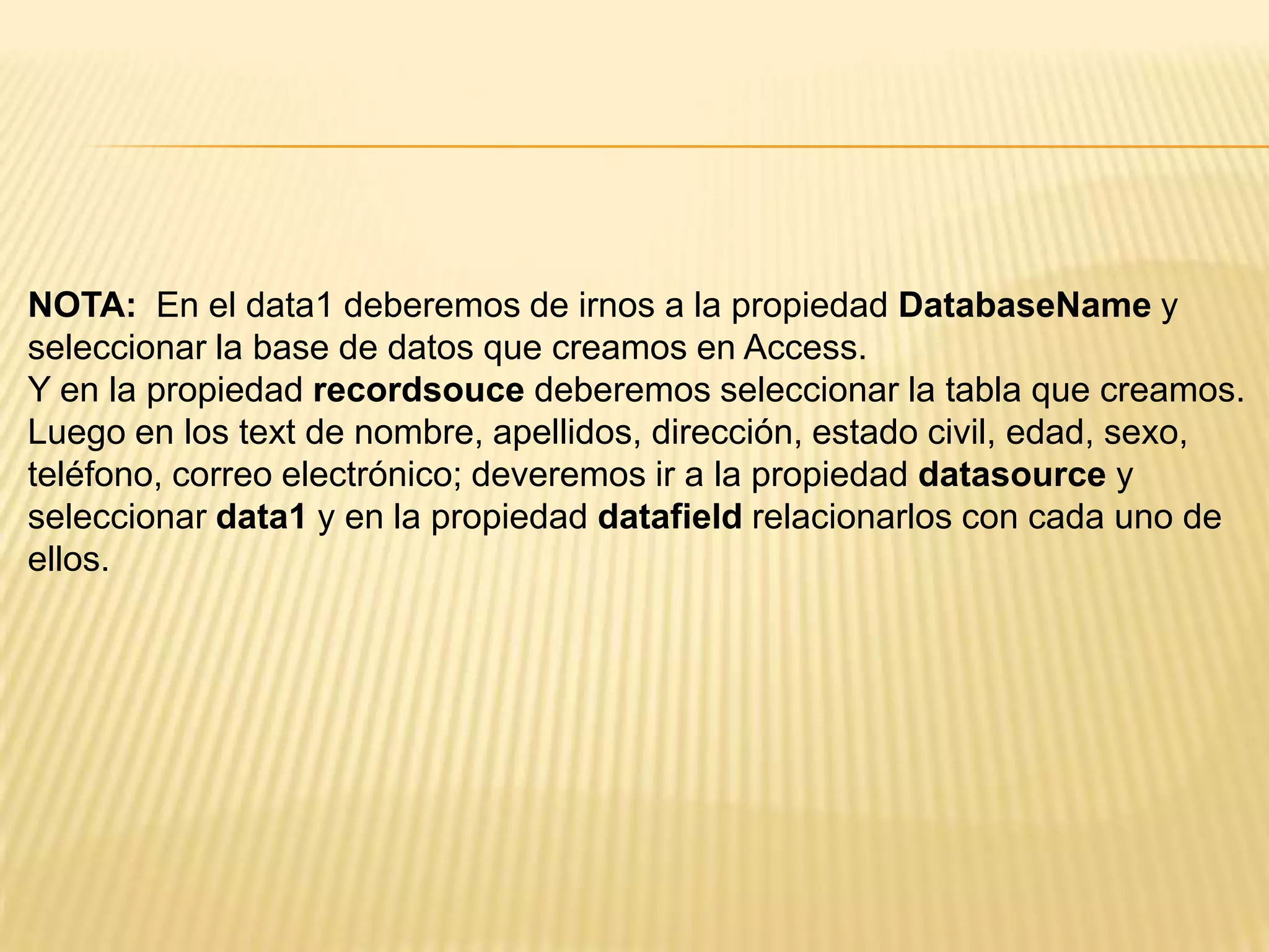 NOTA: En el data1 deberemos de irnos a la propiedad DatabaseName y
seleccionar la base de datos que creamos en Access.
Y en la propiedad recordsouce deberemos seleccionar la tabla que creamos.
Luego en los text de nombre, apellidos, dirección, estado civil, edad, sexo,
teléfono, correo electrónico; deveremos ir a la propiedad datasource y
seleccionar data1 y en la propiedad datafield relacionarlos con cada uno de
ellos.
 