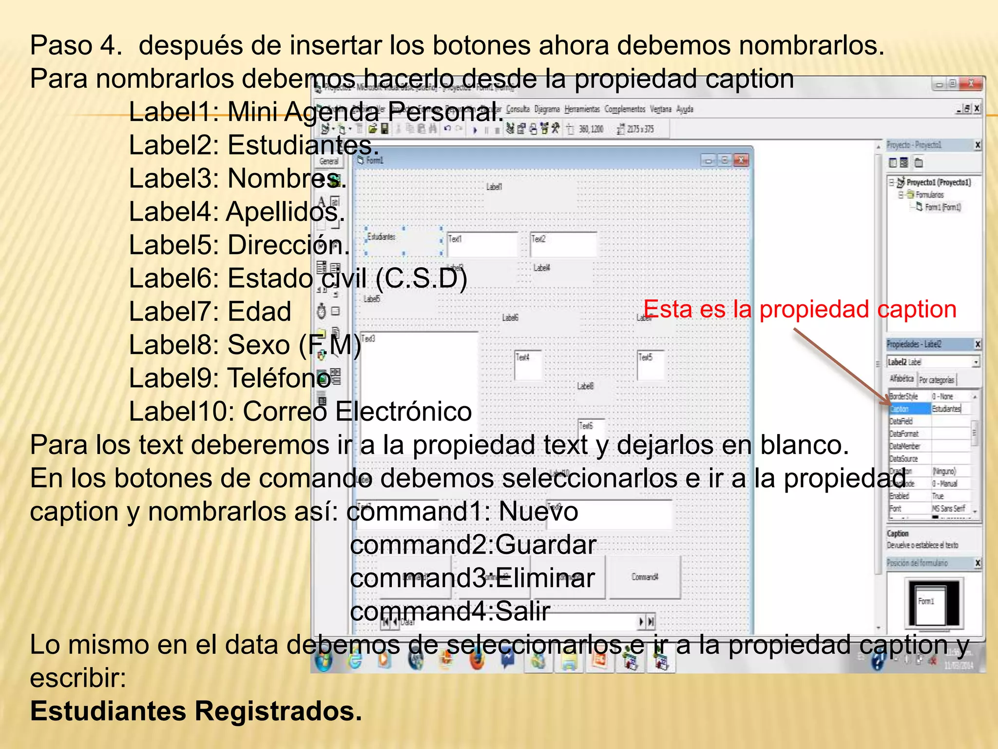Paso 4. después de insertar los botones ahora debemos nombrarlos.
Para nombrarlos debemos hacerlo desde la propiedad caption
Label1: Mini Agenda Personal.
Label2: Estudiantes.
Label3: Nombres.
Label4: Apellidos.
Label5: Dirección.
Label6: Estado civil (C.S.D)
Label7: Edad
Label8: Sexo (F.M)
Label9: Teléfono
Label10: Correo Electrónico
Para los text deberemos ir a la propiedad text y dejarlos en blanco.
En los botones de comando debemos seleccionarlos e ir a la propiedad
caption y nombrarlos así: command1: Nuevo
command2:Guardar
command3:Eliminar
command4:Salir
Lo mismo en el data debemos de seleccionarlos e ir a la propiedad caption y
escribir:
Estudiantes Registrados.
Esta es la propiedad caption
 