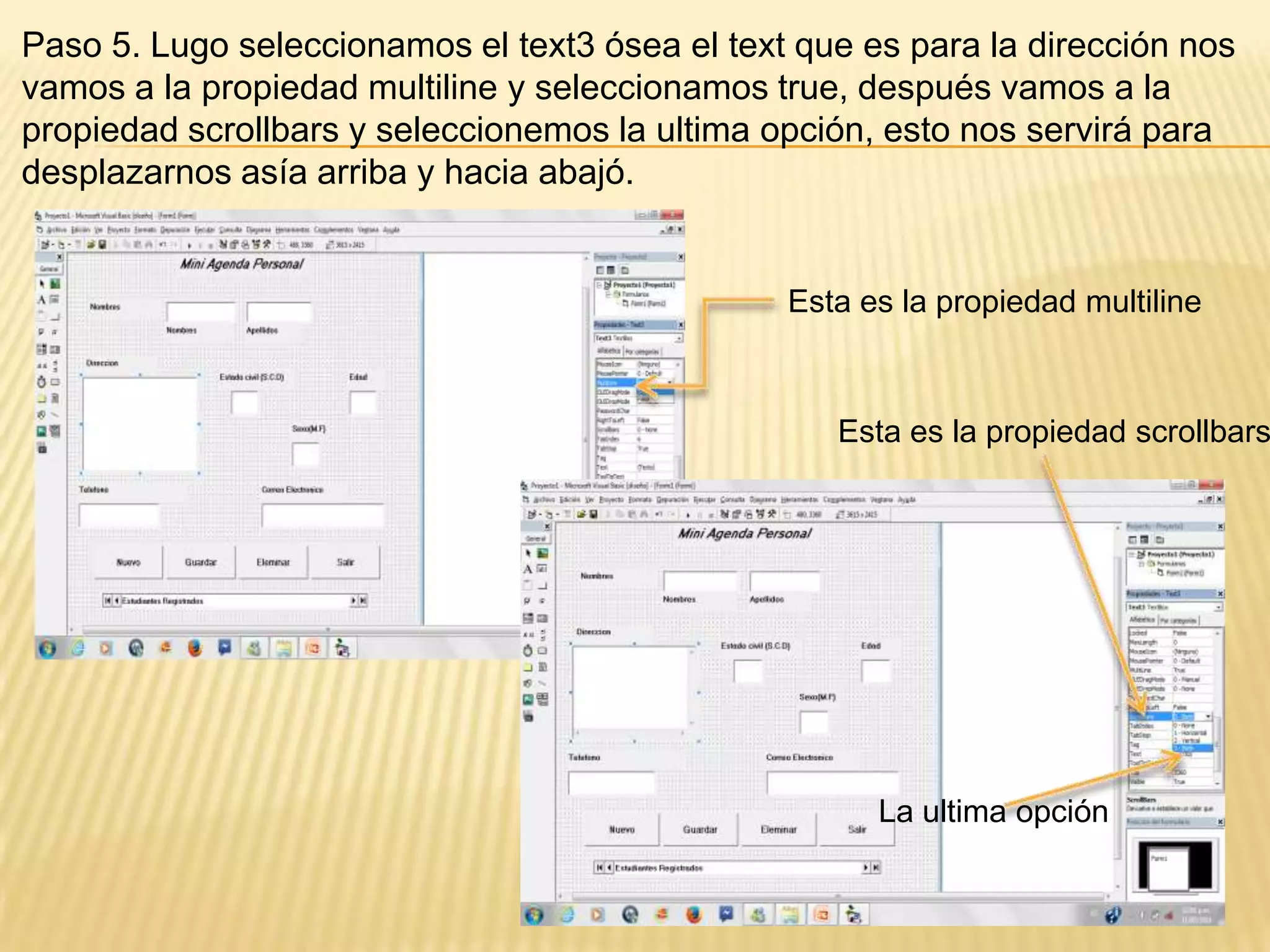 Paso 5. Lugo seleccionamos el text3 ósea el text que es para la dirección nos
vamos a la propiedad multiline y seleccionamos true, después vamos a la
propiedad scrollbars y seleccionemos la ultima opción, esto nos servirá para
desplazarnos asía arriba y hacia abajó.
Esta es la propiedad multiline
Esta es la propiedad scrollbars
La ultima opción
 