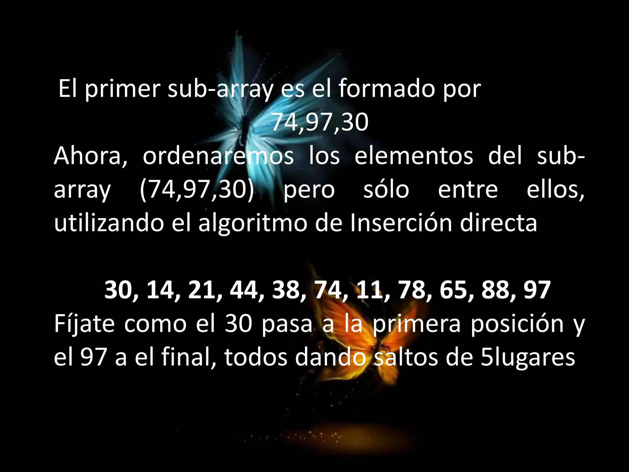 El primer sub-array es el formado por
74,97,30
Ahora, ordenaremos los elementos del sub-
array (74,97,30) pero sólo entre ellos,
utilizando el algoritmo de Inserción directa
30, 14, 21, 44, 38, 74, 11, 78, 65, 88, 97
Fíjate como el 30 pasa a la primera posición y
el 97 a el final, todos dando saltos de 5lugares
 