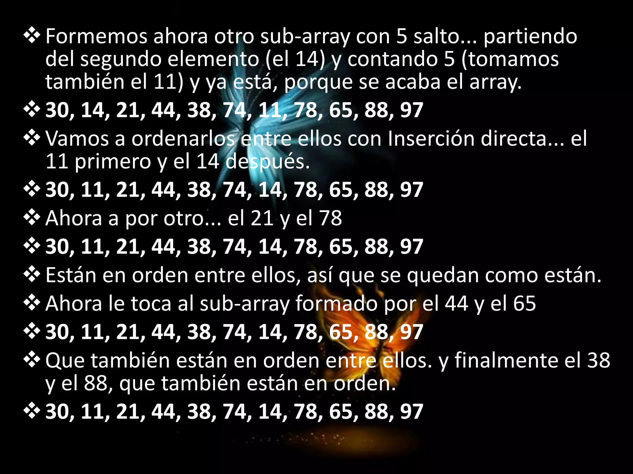 Formemos ahora otro sub-array con 5 salto... partiendo
del segundo elemento (el 14) y contando 5 (tomamos
también el 11) y ya está, porque se acaba el array.
30, 14, 21, 44, 38, 74, 11, 78, 65, 88, 97
Vamos a ordenarlos entre ellos con Inserción directa... el
11 primero y el 14 después.
30, 11, 21, 44, 38, 74, 14, 78, 65, 88, 97
Ahora a por otro... el 21 y el 78
30, 11, 21, 44, 38, 74, 14, 78, 65, 88, 97
Están en orden entre ellos, así que se quedan como están.
Ahora le toca al sub-array formado por el 44 y el 65
30, 11, 21, 44, 38, 74, 14, 78, 65, 88, 97
Que también están en orden entre ellos. y finalmente el 38
y el 88, que también están en orden.
30, 11, 21, 44, 38, 74, 14, 78, 65, 88, 97
 