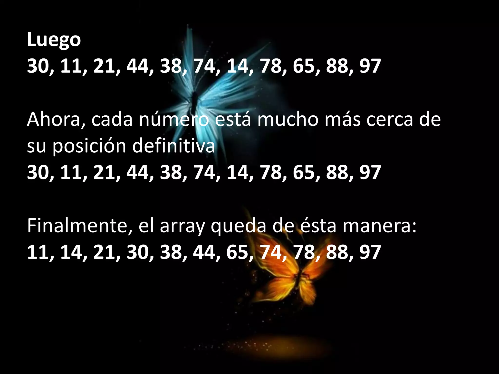 Luego
30, 11, 21, 44, 38, 74, 14, 78, 65, 88, 97
Ahora, cada número está mucho más cerca de
su posición definitiva
30, 11, 21, 44, 38, 74, 14, 78, 65, 88, 97
Finalmente, el array queda de ésta manera:
11, 14, 21, 30, 38, 44, 65, 74, 78, 88, 97
 