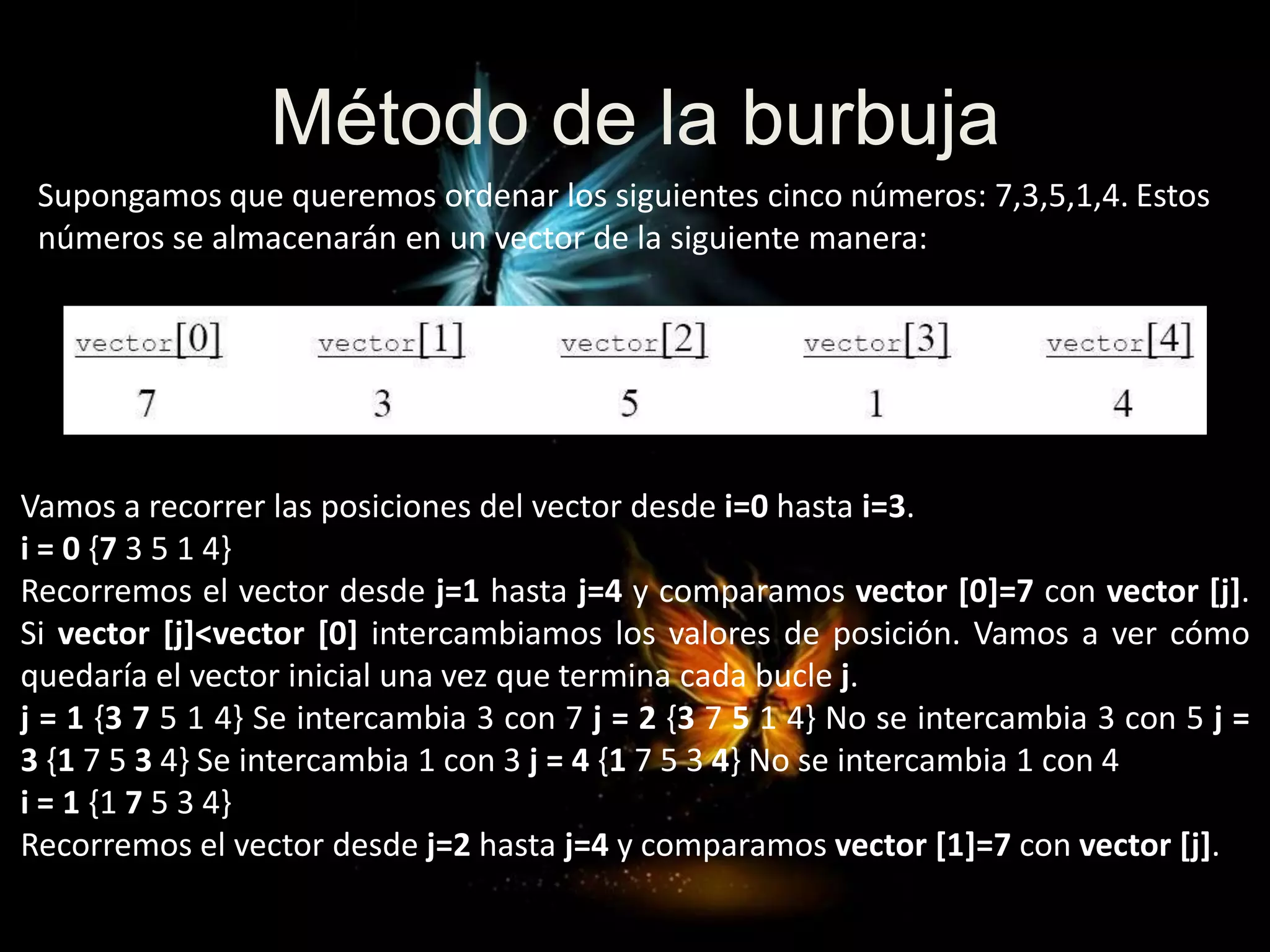 Método de la burbuja
Vamos a recorrer las posiciones del vector desde i=0 hasta i=3.
i = 0 {7 3 5 1 4}
Recorremos el vector desde j=1 hasta j=4 y comparamos vector [0]=7 con vector [j].
Si vector [j]<vector [0] intercambiamos los valores de posición. Vamos a ver cómo
quedaría el vector inicial una vez que termina cada bucle j.
j = 1 {3 7 5 1 4} Se intercambia 3 con 7 j = 2 {3 7 5 1 4} No se intercambia 3 con 5 j =
3 {1 7 5 3 4} Se intercambia 1 con 3 j = 4 {1 7 5 3 4} No se intercambia 1 con 4
i = 1 {1 7 5 3 4}
Recorremos el vector desde j=2 hasta j=4 y comparamos vector [1]=7 con vector [j].
Supongamos que queremos ordenar los siguientes cinco números: 7,3,5,1,4. Estos
números se almacenarán en un vector de la siguiente manera:
 