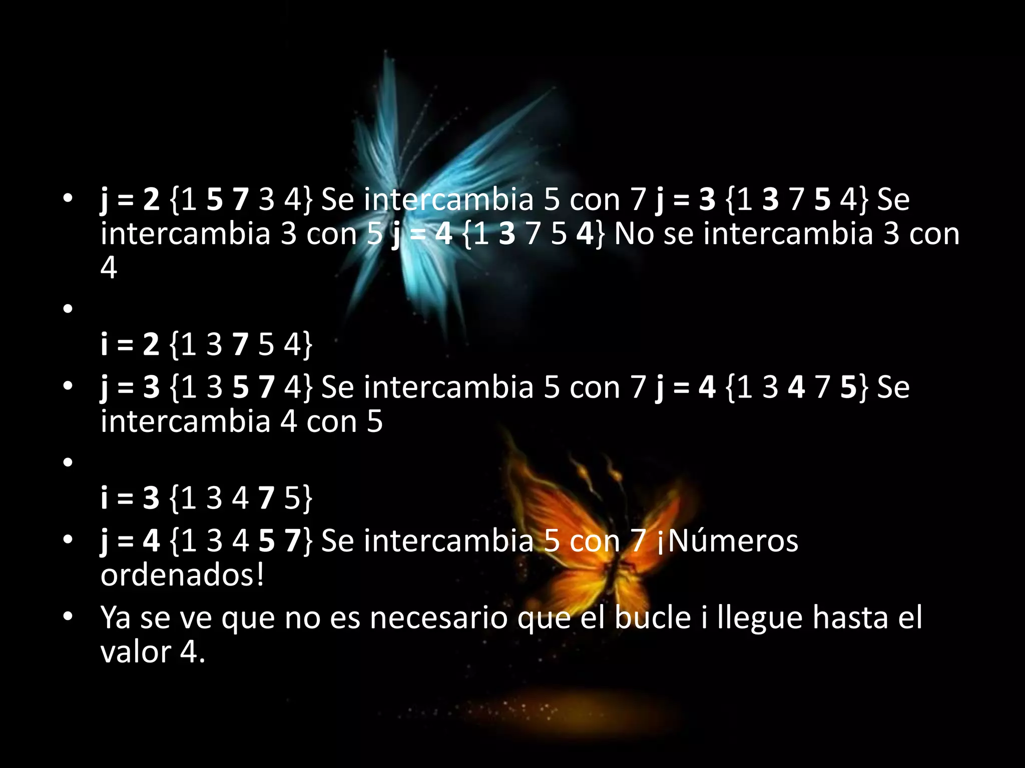 • j = 2 {1 5 7 3 4} Se intercambia 5 con 7 j = 3 {1 3 7 5 4} Se
intercambia 3 con 5 j = 4 {1 3 7 5 4} No se intercambia 3 con
4
•
i = 2 {1 3 7 5 4}
• j = 3 {1 3 5 7 4} Se intercambia 5 con 7 j = 4 {1 3 4 7 5} Se
intercambia 4 con 5
•
i = 3 {1 3 4 7 5}
• j = 4 {1 3 4 5 7} Se intercambia 5 con 7 ¡Números
ordenados!
• Ya se ve que no es necesario que el bucle i llegue hasta el
valor 4.
 