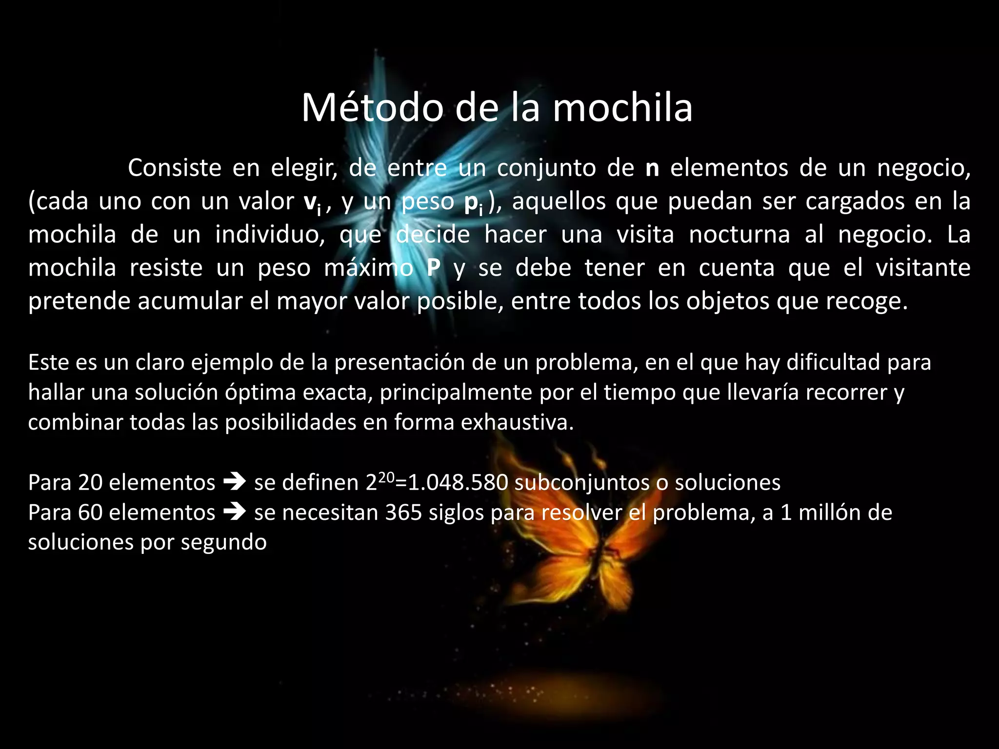 Consiste en elegir, de entre un conjunto de n elementos de un negocio,
(cada uno con un valor vi , y un peso pi ), aquellos que puedan ser cargados en la
mochila de un individuo, que decide hacer una visita nocturna al negocio. La
mochila resiste un peso máximo P y se debe tener en cuenta que el visitante
pretende acumular el mayor valor posible, entre todos los objetos que recoge.
Este es un claro ejemplo de la presentación de un problema, en el que hay dificultad para
hallar una solución óptima exacta, principalmente por el tiempo que llevaría recorrer y
combinar todas las posibilidades en forma exhaustiva.
Para 20 elementos  se definen 220=1.048.580 subconjuntos o soluciones
Para 60 elementos  se necesitan 365 siglos para resolver el problema, a 1 millón de
soluciones por segundo
Método de la mochila
 