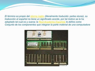 El término es propio del idioma inglés (literalmente traducido: partes duras), su traducción al español no tiene un significado acorde, por tal motivo se la ha adoptado tal cual es y suena; la Real Academia Española lo define como Conjunto de los componentes que integran la parte material de una computadora