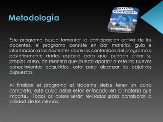 Este programa busca fomentar la participación activa de los docentes, el programa consiste en dar material, guía e información a los docentes sobre los contenidos del programa y posteriormente darles espacio para que puedan crear su propios curso, de manera que pueda aportar a este los nuevos conocimientos adquiridos, esto para alcanzar los objetivos dispuestos.  Al finalizar el programa el docente debe tener un curso completo, este curso debe estar enfocado en la materia que imparte.  Todos os cursos serán revisados para corroborar la calidad de los mismos.  