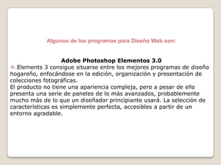 Algunos de los programas para Diseño Web son:
Adobe Photoshop Elementos 3.0
.Elements 3 consigue situarse entre los mejores programas de diseño
hogareño, enfocándose en la edición, organización y presentación de
colecciones fotográficas.
El producto no tiene una apariencia compleja, pero a pesar de ello
presenta una serie de paneles de lo más avanzados, probablemente
mucho más de lo que un diseñador principiante usará. La selección de
características es simplemente perfecta, accesibles a partir de un
entorno agradable.

 