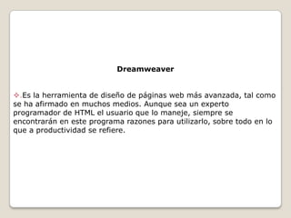 Dreamweaver
.Es la herramienta de diseño de páginas web más avanzada, tal como
se ha afirmado en muchos medios. Aunque sea un experto
programador de HTML el usuario que lo maneje, siempre se
encontrarán en este programa razones para utilizarlo, sobre todo en lo
que a productividad se refiere.

 