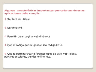 Algunas características importantes que cada una de estas
aplicaciones debe cumplir:
.Ser fácil de utilizar
.Ser intuitiva
.Permitir crear pagina web dinámica
.Que el código que se genere sea código HTML
.Que te permita crear diferentes tipos de sitio web: blogs,
portales escolares, tiendas online, etc.

 