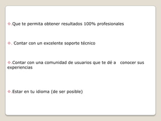 .Que te permita obtener resultados 100% profesionales

. Contar con un excelente soporte técnico

.Contar con una comunidad de usuarios que te dé a
experiencias

.Estar en tu idioma (de ser posible)

conocer sus

 