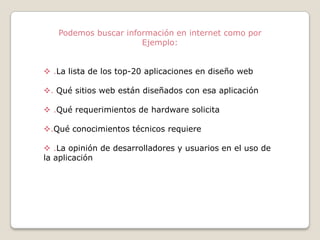 Podemos buscar información en internet como por
Ejemplo:
 .La lista de los top-20 aplicaciones en diseño web
. Qué sitios web están diseñados con esa aplicación

 .Qué requerimientos de hardware solicita
.Qué conocimientos técnicos requiere
 .La opinión de desarrolladores y usuarios en el uso de
la aplicación

 