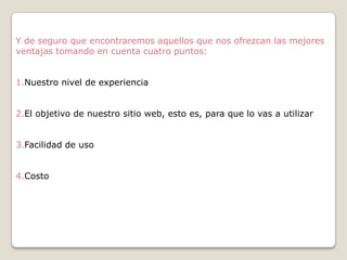 Y de seguro que encontraremos aquellos que nos ofrezcan las mejores
ventajas tomando en cuenta cuatro puntos:
1.Nuestro nivel de experiencia
2.El objetivo de nuestro sitio web, esto es, para que lo vas a utilizar
3.Facilidad de uso
4.Costo

 