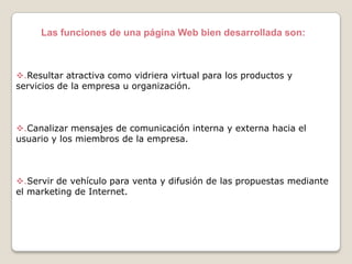Las funciones de una página Web bien desarrollada son:

.Resultar atractiva como vidriera virtual para los productos y
servicios de la empresa u organización.

.Canalizar mensajes de comunicación interna y externa hacia el
usuario y los miembros de la empresa.

.Servir de vehículo para venta y difusión de las propuestas mediante
el marketing de Internet.

 