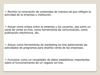 .Permitir la renovación de contenidos de manera tal que reflejen la
actividad de la empresa u institución.

.Actuar como enlace entre la empresa y los usuarios, sea como un
canal de venta on-line, como herramienta de comunicación, como
publicación electrónica, etc.

.Actuar como herramienta de marketing on-line potenciando las
actividades de programas para diseños venta de las empresas.

.Funcionar como un recopilador de datos estadísticos importantes
sobre el funcionamiento de un negocio on-line.

 