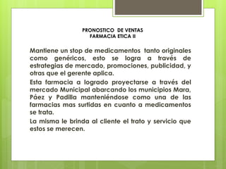 PRONOSTICO DE VENTAS
FARMACIA ETICA II
Mantiene un stop de medicamentos tanto originales
como genéricos, esto se logra a través de
estrategias de mercado, promociones, publicidad, y
otras que el gerente aplica.
Esta farmacia a logrado proyectarse a través del
mercado Municipal abarcando los municipios Mara,
Páez y Padilla manteniéndose como una de las
farmacias mas surtidas en cuanto a medicamentos
se trata.
La misma le brinda al cliente el trato y servicio que
estos se merecen.
 