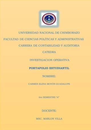UNIVERSIDAD NACIONAL DE CHIMBORAZO
FACULTAD DE CIENCIAS POLÍTICAS Y ADMINISTRATIVAS
CARRERA DE CONTABILIDAD Y AUDITORIA
CATEDRA
INVESTIGACION OPERATIVA
PORTAFOLIO ESTUDIANTIL
NOMBRE:
CARMEN ELENA MOYÓN GUADALUPE
6to SEMESTRE “A”
DOCENTE:
MSC. MARLON VILLA
 