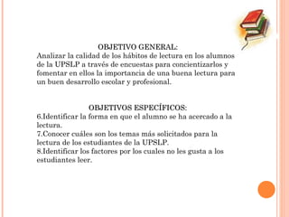 OBJETIVO GENERAL: Analizar la calidad de los hábitos de lectura en los alumnos de la UPSLP a través de encuestas para concientizarlos y fomentar en ellos la importancia de una buena lectura para un buen desarrollo escolar y profesional. OBJETIVOS ESPECÍFICOS: Identificar la forma en que el alumno se ha acercado a la lectura. Conocer cuáles son los temas más solicitados para la lectura de los estudiantes de la UPSLP. Identificar los factores por los cuales no les gusta a los estudiantes leer. 