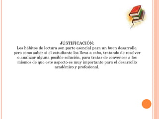 JUSTIFICACIÓN: Los hábitos de lectura son parte esencial para un buen desarrollo, pero como saber si el estudiante los lleva a cabo, tratando de resolver o analizar alguna posible solución, para tratar de convencer a los mismos de que este aspecto es muy importante para el desarrollo académico y profesional. 