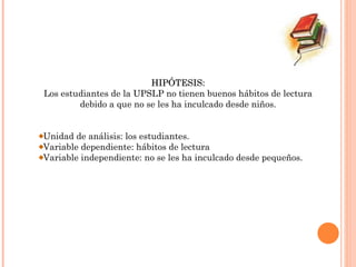 HIPÓTESIS: Los estudiantes de la UPSLP no tienen buenos hábitos de lectura debido a que no se les ha inculcado desde niños. Unidad de análisis: los estudiantes. Variable dependiente: hábitos de lectura Variable independiente: no se les ha inculcado desde pequeños.   