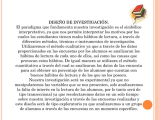 DISEÑO DE INVESTIGACIÓN. El paradigma que fundamenta nuestra investigación es el simbólico interpretativo, ya que nos permite interpretar los motivos por los cuales los estudiantes tienen malos hábitos de lectura, a través de diferentes métodos, técnicas e instrumentos de investigación. Utilizaremos el método cualitativo ya que a través de los datos proporcionados en las encuestas por los alumnos se analizaran los hábitos de lectura de cada uno de ellos, así como las causas que provocan estos hábitos. De igual manera se utilizara el método cuantitativo a través del cual se analizaran los datos de las encuesta para así obtener un porcentaje de los alumnos que cuentan con buenos hábitos de lectura y de los que no los poseen. Nuestra investigación será no experimental ya que no manipularemos las variables que se nos presenten, solo analizaremos la falta de interés en la lectura de los alumnos, por lo tanto será de tipo transeccional ya que recolectaremos datos en un solo tiempo sobre nuestra investigación a través de las encuestas realizadas y este diseño será de tipo exploratorio ya que analizaremos a un grupo de alumnos a través de las encuestas en un momento especifico. 