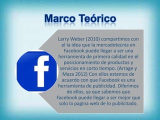 Larry Weber (2010) compartimos con
   el la idea que la mercadotecnia en
    Facebook puede llegar a ser una
 herramienta de primera calidad en el
    posicionamiento de productos y
  servicios en corto tiempo. (Arrage y
   Maza 2012) Con ellos estamos de
   acuerdo con que Facebook es una
 herramienta de publicidad. Diferimos
      de ellos, ya que sabemos que
Facebook puede llegar a ser mejor que
 solo la pagina web de lo publicitado.
                                         6
 