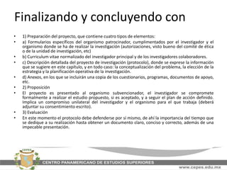 Finalizando y concluyendo con
• 1) Preparación del proyecto, que contiene cuatro tipos de elementos:
• a) Formularios específicos del organismo patrocinador, cumplimentados por el investigador y el
organismo donde se ha de realizar la investigación (autorizaciones, visto bueno del comité de ética
o de la unidad de investigación, etc)
• b) Curriculum vitae normalizado del investigador principal y de los investigadores colaboradores.
• c) Descripción detallada del proyecto de investigación (protocolo), donde se exprese la información
que se sugiere en este capítulo, y en todo caso: la conceptualización del problema, la elección de la
estrategia y la planificación operativa de la investigación.
• d) Anexos, en los que se incluirán una copia de los cuestionarios, programas, documentos de apoyo,
etc.
• 2) Proposición
• El proyecto es presentado al organismo subvencionador, el investigador se compromete
formalmente a realizar el estudio propuesto, si es aceptado, y a seguir el plan de acción definido.
Implica un compromiso unilateral del investigador y el organismo para el que trabaja (deberá
adjuntar su consentimiento escrito).
• 3) Evaluación
• En este momento el protocolo debe defenderse por sí mismo, de ahí la importancia del tiempo que
se dedique a su realización hasta obtener un documento claro, conciso y correcto, además de una
impecable presentación.
 