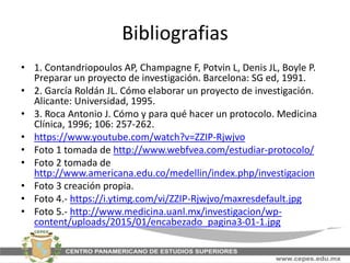 Bibliografias
• 1. Contandriopoulos AP, Champagne F, Potvin L, Denis JL, Boyle P.
Preparar un proyecto de investigación. Barcelona: SG ed, 1991.
• 2. García Roldán JL. Cómo elaborar un proyecto de investigación.
Alicante: Universidad, 1995.
• 3. Roca Antonio J. Cómo y para qué hacer un protocolo. Medicina
Clínica, 1996; 106: 257-262.
• https://www.youtube.com/watch?v=ZZIP-Rjwjvo
• Foto 1 tomada de http://www.webfvea.com/estudiar-protocolo/
• Foto 2 tomada de
http://www.americana.edu.co/medellin/index.php/investigacion
• Foto 3 creación propia.
• Foto 4.- https://i.ytimg.com/vi/ZZIP-Rjwjvo/maxresdefault.jpg
• Foto 5.- http://www.medicina.uanl.mx/investigacion/wp-
content/uploads/2015/01/encabezado_pagina3-01-1.jpg
 