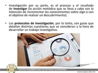 • Investigación por su parte, es el proceso y el resultado
de investigar (la acción metódica que se lleva a cabo con la
intención de incrementar los conocimientos sobre algo o con
el objetivo de realizar un descubrimiento).
• Los protocolos de investigación, por lo tanto, son guias que
detallan distintas cuestiones que se consideran a la hora de
desarrollar un trabajo investigativo.
 