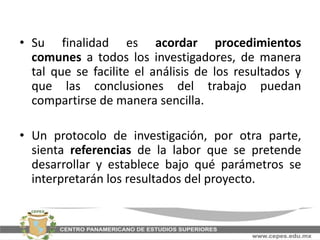 • Su finalidad es acordar procedimientos
comunes a todos los investigadores, de manera
tal que se facilite el análisis de los resultados y
que las conclusiones del trabajo puedan
compartirse de manera sencilla.
• Un protocolo de investigación, por otra parte,
sienta referencias de la labor que se pretende
desarrollar y establece bajo qué parámetros se
interpretarán los resultados del proyecto.
 