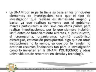 • La UNAM por su parte tiene su base en los principales
elementos de investigación, solo que el tipo de
investigación que realizan es demasiado amplio y
basto, ya que realizan convenio con el gobierno,
marcas particulares o inclusive con otros países para
realizar investigaciones, por lo que siempre incluirán
las fuentes de financiamiento alternas, el presupuesto,
el cronograma, organigrama, comité académico,
estrategias, estimación presupuestal, algo que en otras
instituciones no lo vemos, ya que por lo regular no
destinan recursos financieros tan para la investigación
como lo invierten en la UNAM, POLITECNICO y otras
universidades de renombre en ciencia y tecnología.
 