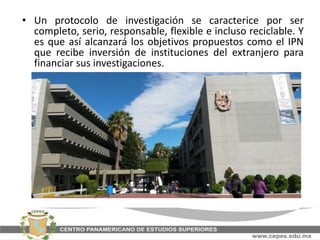 • Un protocolo de investigación se caracterice por ser
completo, serio, responsable, flexible e incluso reciclable. Y
es que así alcanzará los objetivos propuestos como el IPN
que recibe inversión de instituciones del extranjero para
financiar sus investigaciones.
 