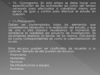  10.- Cronograma .En esta etapa se debe hacer una 
especificación de las actividades así como del tiempo 
necesario para efectuarlas a cabalidad; mismo que 
servirá de guía y control para efectuar el estudio en 
cuestión. 
 11.-Presupuesto. 
Deben ser contemplados todos los elementos que 
consideremos necesarios a la realización del estudio, y que 
de una u otra manera visualizamos al momento de 
establecer la viabilidad del proyecto de investigación. Se 
recomienda elaborar un listado de los mismos, calculando 
los costos correspondientes así como la calendarización de 
su uso. 
Estos recursos pueden ser clasificarlos de acuerdo a su 
carácter. Ejemplo de ello pueden ser recursos: 
· Financieros, 
· Materiales, 
· Técnicos 
· De infraestructura o equipo, 
· Humanos. 
 