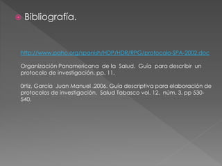  Bibliografía. 
http://www.paho.org/spanish/HDP/HDR/RPG/protocolo-SPA-2002.doc 
Organización Panamericana de la Salud. Guía para describir un 
protocolo de investigación. pp. 11. 
0rtiz, García Juan Manuel .2006. Guía descriptiva para elaboración de 
protocolos de investigación. Salud Tabasco vol. 12. núm. 3. pp 530- 
540. 
