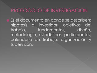  Es el documento en donde se describen: 
hipótesis a investigar, objetivos del 
trabajo, fundamentos, diseño, 
metodología, estadísticas, participantes, 
calendario de trabajo, organización y 
supervisión. 
 